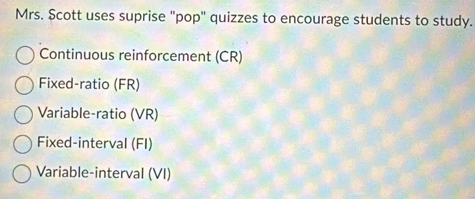 Mrs. Scott uses suprise "pop" quizzes to encourage students to study. 
Continuous reinforcement (CR) 
Fixed-ratio (FR) 
Variable-ratio (VR) 
Fixed-interval (FI) 
Variable-interval (VI)