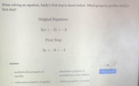 When solving an equation, Emily's first step is shown below. Which property justifies Emily's
first step?
Original Equation:
3(x+-3)=-3
First Step:
3x+-9=-3
Anower
moltiplication property of distributive peoporty of S 
equality maltiplication over adition
aubtruction pragory of eqeality addition propecty of cqulity