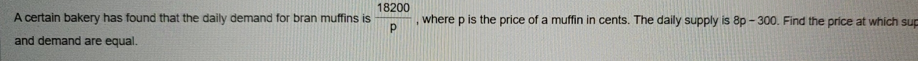 A certain bakery has found that the daily demand for bran muffins is  18200/p  , where p is the price of a muffin in cents. The daily supply is 8p - 300. Find the price at which sup 
and demand are equal.