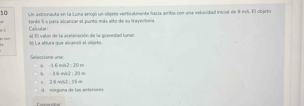 Un astronauta en la Luna arrojó un objeto verticalmente hacia arriba con una velocidad inicial de 8 m/s. El objeto
ar tardó 5 s para alcanzar el punto más alto de su trayectoria.
le 1 Calcular:
ar con a) El valor de la aceleración de la gravedad lunar.
la b) La altura que alcanzó el objeto.
Seleccione una:
a. -1.6 m/s2; 20 m
b. - 3.6 m/s2; 20 m
c. 2.6 m/s2; 15 m
d. ninguna de las anteriores
Comprobar