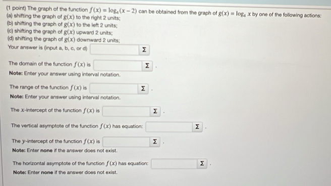 The graph of the function f(x)=log _4(x-2) can be obtained from the graph of g(x)=log _4x
(a) shifting the graph of g(x) to the right 2 units; by one of the following actions: 
(b) shifting the graph of g(x) to the left 2 units; 
(c) shifting the graph of g(x) upward 2 units; 
(d) shifting the graph of g(x) downward 2 units; 
Your answer is (input a, b, c, or d) □ sumlimits
The domain of the function f(x) is □ sumlimits | 
Note: Enter your answer using interval notation. 
The range of the function f(x) is □ sumlimits. 
Note: Enter your answer using interval notation. 
The x-intercept of the function f(x) is □ sumlimits. 
The vertical asymptote of the function f(x) has equation: □ sumlimits. 
The y-intercept of the function f(x) is □ sumlimits. 
Note: Enter none if the answer does not exist. 
The horizontal asymptote of the function f(x) has equation: □ sumlimits. 
Note: Enter none if the answer does not exist.