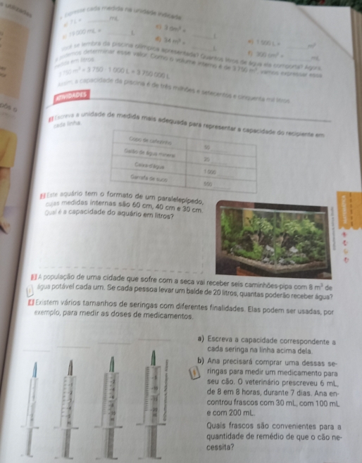 a unézade
A  Esreste cada médida na unidéda indcada mL
IL= _
XX)mL= _L 3cm^2= _L
34m^2=  1500L= _ m^2
L
ol se lembia da piscina glímpica apresentada? Quártos Wros de 4
300cm^2=
pnda em ltros   somos determinar espe valor. Como o volume intens é d 3750m^2 vamos expréssar essá (guns Ágors.
Rightarrow 50c^2=3750-1000L=3750000L
Aisim, a caclacidade da piscina é de três milhões e setecentris e cinquenta mi litrus
RTIVIDADES
Dô$ 6
cada linha
# Excreva a unidade de medida mais adequada pae do recipiente em
Este aquário teum paralelepípedo,
culas medidas internas são 60 cm, 40 cm e 30 cm.
Quai é a capacidade do aquário em litros?
4
#  A população de uma cidade que sofre com a seca vai receber seis caminhões-pipa com 8m^3 de
a água potável cada um. Se cada pessoa levar um balde de 20 litros, quantas poderão receber água?
€  Existem vários tamanhos de seringas com diferentes finalidades. Elas podem ser usadas, por
exemplo, para medir as doses de medicamentos.
a) Escreva a capacidade correspondente a
cada seringa na linha acima dela.
b) Ana precisará comprar uma dessas se
- 1   ringas para medir um medicamento para
seu cão. O veterinário prescreveu 6 mL,
de 8 em 8 horas, durante 7 dias. Ana en-
controu frascos com 30 mL, com 100 mL
? e com 200 mL.
Quais frascos são convenientes para a
quantidade de remédio de que o cão ne-
cessita?