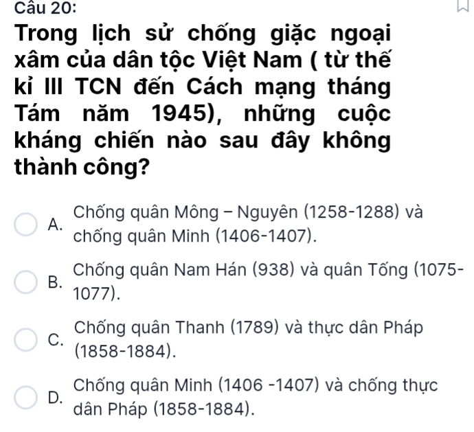 Trong lịch sử chống giặc ngoại
xâm của dân tộc Việt Nam ( từ thế
kỉ III TCN đến Cách mạng tháng
Tám năm 1945), những cuộc
kháng chiến nào sau đây không
thành công?
A. Chống quân Mông - Nguyên (1258-1288) và
chống quân Minh (1406-1407).
Chống quân Nam Hán (938) và quân Tống (1075 -
B. 1077).
Chống quân Thanh (1789) và thực dân Pháp
C.
(1858-1884).
D. Chống quân Minh (1406 -1407) và chống thực
dân Pháp (1858- 1884).