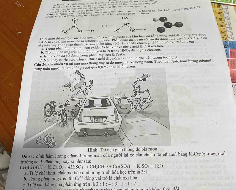 a. Iron (I) oxide đóng vai trò là chất oxi bóa, CO đồng vai trò là chất khư
A Số o xi hóa của nguyên từ C trong CO tăn g t x+2
c. Nguyên tử thay đổi số oxi hóa trong iron ( ) oxide là oxygen. * lên +4 sau phân ứng
Câu 19, Nitric acid là chất lóng không màu, bốc khôi mạnh trong không khi ẩm, khổi lượng riềng là 1,53
d. Số oxi hóa của Fe sau phân ứng 10+3
g/cm' và sối ở 86''C. Công thức Lewis và mô hình cầu tạo phân từ như sau: 
 
Thực hiện thí nghiệm xác định công thức của một oxide của kim loại sắt bằng nitrie acid đặc nóng, thu được
2.479 lít (đke) khí màu nâu là nitrogen dioxide. Phần dung dịch đem cô can thì được 72,6 gam Fe(NO_3)_3. Giả
sử phản ứng không tạo thành các sản phẩm khác (biết 1 mol khí chiếm 24,79 lít đo ở đkc 25°C , 1 bar).
a. Trong phản ứng trên thì iron oxide là chất khử và nitric acid là chất oxi hóa,
b. Trong phản ứng trên thì mỗi nguyên tử N trong HNO3 đã nhận 1 electron.
c. Iron oxide đã sử dụng trong phản ứng trên là Fe₂O3.
d. Nếu thay nitric acid bằng sulfuric acid đặc nóng ta sẽ thu được hiện tượng tương tự.
Câu 20. Có nhiều vụ tai nạn giao thông xảy ra do người lái xe uống rượu. Theo luật định, hàm lượng ethanol
theo khổi lượng.
C
nạ
Để xác định hàm lượng ethanol trong máu của người lái xe cần chuẩn độ ethanol bằng K_2Cr_2O_7 trong môi
trường acid. Phản ứng xảy ra như sau:
CH_3CH_2OH+K_2Cr_2O_7+4H_2SO_4to CH_3CHO+Cr_2(SO_4)_3+K_2SO_4+H_2O
a. Tỉ lệ chất khử: chất oxi hóa ở phương trình hóa học trên là 3:1.
b. Trong phản ứng trên thì Cr^(6+) đóng vai trò là chất oxi hóa.
c. Tỉ lệ cân bằng của phản ứng trên là 3:1:4:3:1:1:7.
và sau phản ứng là không thay đổi