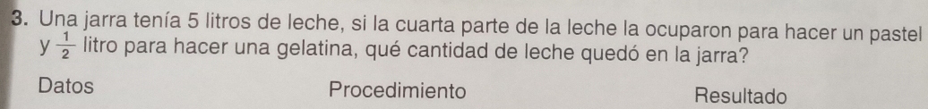 Una jarra tenía 5 litros de leche, si la cuarta parte de la leche la ocuparon para hacer un pastel 
y  1/2  litro para hacer una gelatina, qué cantidad de leche quedó en la jarra? 
Datos Procedimiento Resultado