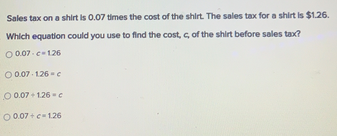 Sales tax on a shirt is 0.07 times the cost of the shirt. The sales tax for a shirt is $1.26.
Which equation could you use to find the cost, c, of the shirt before sales tax?
0.07· c=1.26
0.07· 1.26=c
0.07/ 1.26=c
0.07/ c=1.26