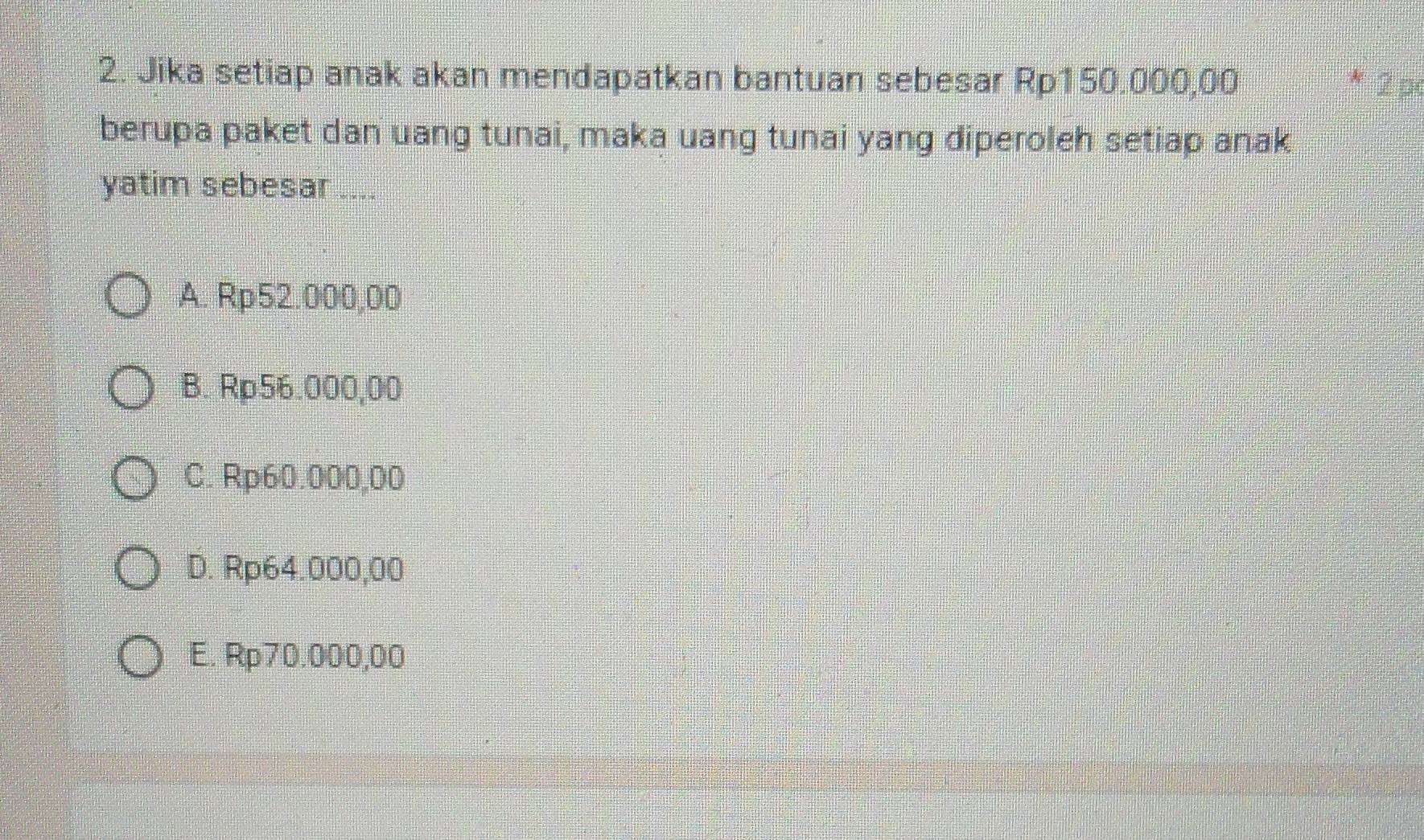 Jika setiap anak akan mendapatkan bantuan sebesar Rp150.000,00 * 2p
berupa paket dan uang tunai, maka uang tunai yang diperoleh setiap anak
yatim sebesar ....
A. Rp52.000,00
B. Rp56.000,00
C. Rp60.000,00
D. Rp64.000,00
E. Rp70.000,00