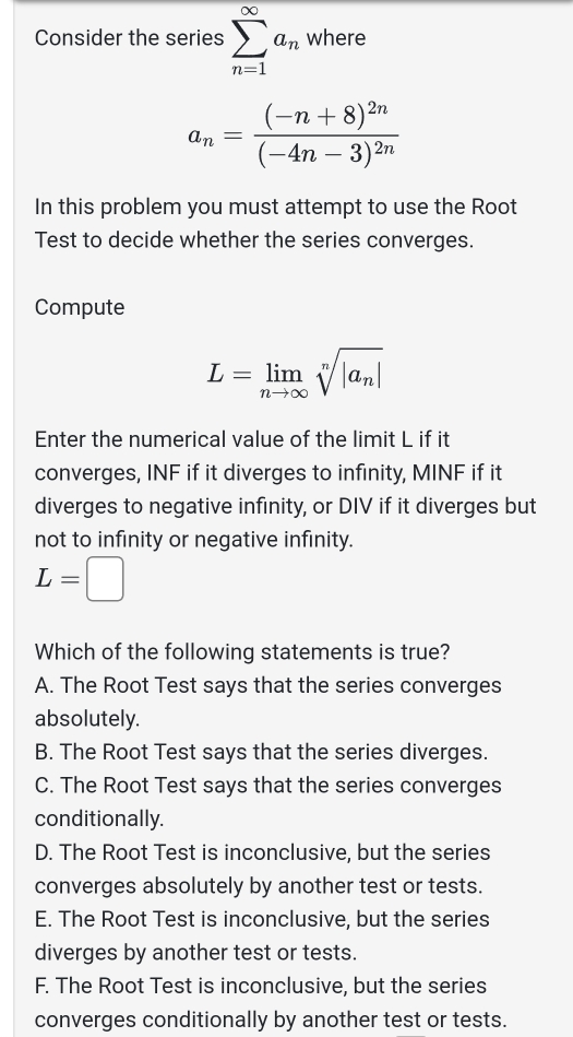 Consider the series sumlimits _(n=1)^(∈fty)a_n where
a_n=frac (-n+8)^2n(-4n-3)^2n
In this problem you must attempt to use the Root
Test to decide whether the series converges.
Compute
L=limlimits _nto ∈fty sqrt[n](|a_n)|
Enter the numerical value of the limit L if it
converges, INF if it diverges to infinity, MINF if it
diverges to negative infinity, or DIV if it diverges but
not to infinity or negative infinity.
L=□
Which of the following statements is true?
A. The Root Test says that the series converges
absolutely.
B. The Root Test says that the series diverges.
C. The Root Test says that the series converges
conditionally.
D. The Root Test is inconclusive, but the series
converges absolutely by another test or tests.
E. The Root Test is inconclusive, but the series
diverges by another test or tests.
F. The Root Test is inconclusive, but the series
converges conditionally by another test or tests.