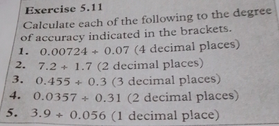 Calculate each of the following to the degree
of accuracy indicated in the brackets. 
1. 0.00724/ 0.07 (4 decimal places) 
2. 7.2+1.7 (2 decimal places) 
3. 0.455/ 0.3 (3 decimal places) 
4. 0.0357/ 0.31 (2 decimal places) 
5. 3.9/ 0.056 (1 decimal place)