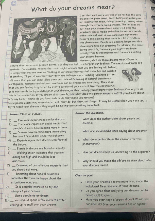 a
What do your dreams mean?
bet that each and every one of us has had the same
reams: the plane crash, teeth falling out, walking on
ir, missing that train, falling, drowning, running noked
hrough the streets, being chased The list goes on
ut, have your dreams been more vivid since the
ockdown? Social media and online forums are awash
ith stories of vivid dreams and even nightmares.
xperts are claiming that there is a lot of truth in
his phenonemon. People are sleeping longer and this
llows more time for dreaming. In addition, the more
oring your life, the more your night time brain
ctivity tries to recompense and the more exciting
our dreams become.
owever, what do those dreams mean? Experts
refute that dreams can predict events, but they can help us interpret our feelings. The events in dreams are
symbolic. For example, missing that train might indicate that you are feeling left behind,
or simply that you are anxious. Walking on air shows that you feel invincible and capable
of anything. If you dream that your teeth are falling our or crumbling, you have bitten
off more than you can chew. Slow down and do less! Dreaming of natural disasters -
ear thquales, tsunamis and volcanic eruptions can be intense and terrifying. They show
that you are feeling frightened by events outside of your control, like the coronavirus
It is worthwhile to try and decipher your dreams, as this can help you interpret your feelings. One way to do
this is by association. If you dream about people, ask: what does this person mean to me? If you dream about,
let's say birds - think: do you love birds or do they make you nervous?
"Some people claim they never dream; well, they do, but they just forget. It may be useful when you wake up, to
try to recall your dreams - they might be telling you something important.
Answer TRUE or FALSE. Answer the questions.
1) _Everyone experiences similar dreams a. What does the author claim about people and
2) _There are reports on social media that dreams?
people's dreams have become more intense.
3) _Dreams have become more interesting b. What are social media sites saying about dreams?
because life is duller since the lockdown.
4) _Experts agree that dreams can foretell c. What do experts cite as the reasons for this
the future. phenomenon?
5) _Events in dreams are based on reality.
6) _Walking on air indicates that you are d. How can dreams help us, according to the experts?
aiming too high and should be less
ambitious. e. Why should you make the effort to think about what
7) _Dreaming of dental issues suggests that your dreams mean?
you should eat more.
8) _Dreaming about natural disasters Over to you:
indicates that you are happy about the
situation around you. Have your dreams become more vivid since the
9) _It is a use ful exercise to try and lockdown? Describe one of your dreams.
interpret your dreams. Do you agree that analysing our dreams can be
10) _Some people never dream. beneficial? Explain.
11) _You should spend a few moments after Have you ever kept a 'dream diary'? Would you
waking up to mull over your dreams. consider it? Give your reasons for or against.