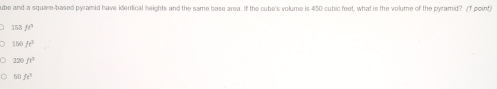 ube and a square-based pyramid have identical heights and the same base areg. If the cube's volume is 450 cubic feet, what is the volume of the pyramid? (f point)
153ft^3
150fe^3
120ft^3
ft°