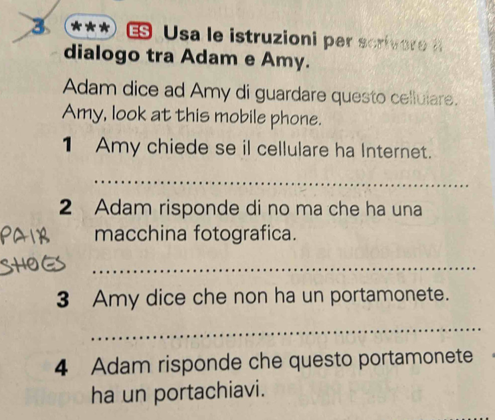 3 *** Usa le istruzioni per scrivere 
dialogo tra Adam e Amy. 
Adam dice ad Amy di guardare questo celluiare. 
Amy, look at this mobile phone. 
1 Amy chiede se il cellulare ha Internet. 
_ 
2 Adam risponde di no ma che ha una 
macchina fotografica. 
_ 
3 Amy dice che non ha un portamonete. 
_ 
4 Adam risponde che questo portamonete 
ha un portachiavi.