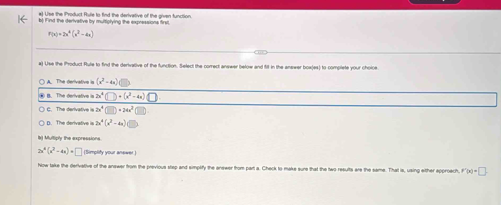 Use the Product Rule to find the derivative of the given function.
b) Find the derivative by multiplying the expressions first.
F(x)=2x^4(x^2-4x)
a) Use the Product Rule to find the derivative of the function. Select the correct answer below and fill in the answer box(es) to complete your choice.
A. The derivative is (x^2-4x) |
B. The derivative is 2x^4(□ )+(x^2-4x)(□ ).
C. The derivative is 2x^4(□ )+24x^2(□ ).
D. The derivative is 2x^4(x^2-4x) (□ 
b) Multiply the expressions.
2x^4(x^2-4x)=□ (Simplify your answer.)
Now take the derivative of the answer from the previous step and simplify the answer from part a. Check to make sure that the two results are the same. That is, using either approach, F'(x)=□.