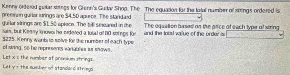 Kenny ordered guitar strings for Glenn's Guitar Shop. The The equation for the total number of strings ordered is 
premium guitar strings are $4.50 apiece. The standard 
guitar strings are $1.50 apiece. The bill smeared in the The equation based on the price of each type of string 
rain, but Kenny knows he ordered a total of 80 strings for and the total value of the order is _ 
$225. Kenny wants to solve for the number of each type 
of string, so he represents variables as shown. 
Let x° the number of premium strings 
Let y= the number of standard strings.