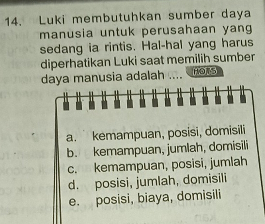 Luki membutuhkan sumber daya
manusia untuk perusahaan yan 
sedang ia rintis. Hal-hal yang harus
diperhatikan Luki saat memilih sumber
daya manusia adalah .. HOTS
a. kemampuan, posisi, domisili
b. kemampuan, jumlah, domisili
c. kemampuan, posisi, jumlah
d. posisi, jumlah, domisili
e. posisi, biaya, domisili