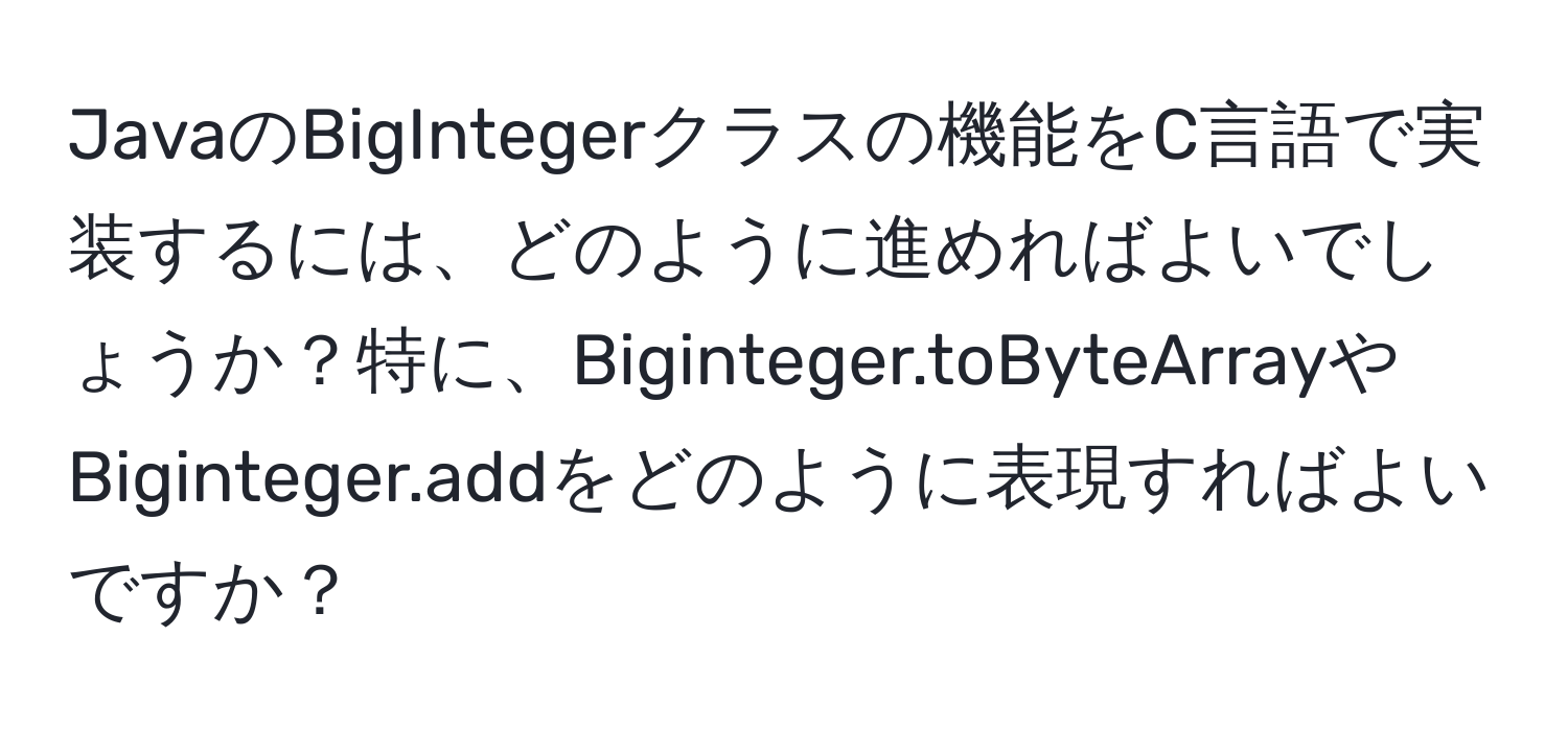 JavaのBigIntegerクラスの機能をC言語で実装するには、どのように進めればよいでしょうか？特に、Biginteger.toByteArrayやBiginteger.addをどのように表現すればよいですか？