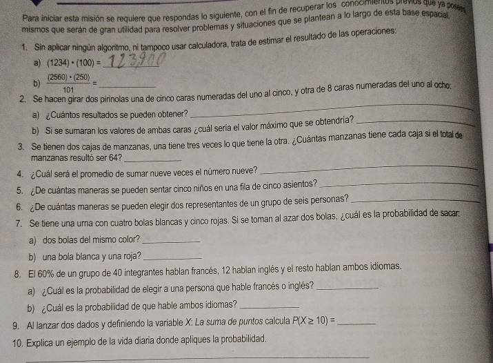 Para iniciar esta misión se requiere que respondas lo siguiente, con el fin de recuperar los conocimientos previos que ya poses
mismos que serán de gran utilidad para resolver problemas y situaciones que se plantean a lo largo de esta base españa
1. Sin aplicar ningún algoritmo, ni tampoco usar calculadora, trata de estimar el resultado de las operaciones:
a) (1234)· (100)= _
b)  (2560)· (250)/101 =
2. Se hacen girar dos pirinolas una de cinco caras numeradas del uno al cinco, y otra de 8 caras numeradas del uno al ocho;
a)  Cuántos resultados se pueden obtener?
_
b) Si se sumaran los valores de ambas caras ¿cuál sería el valor máximo que se obtendría?_
3. Se tienen dos cajas de manzanas, una tiene tres veces lo que tiene la otra. ¿Cuántas manzanas tiene cada caja sí el total de
manzanas resultó ser 64?_
4. ¿Cuál será el promedio de sumar nueve veces el número nueve?
_
5. ¿De cuántas maneras se pueden sentar cinco niños en una fila de cinco asientos?_
6. De cuántas maneras se pueden elegir dos representantes de un grupo de seis personas?_
7. Se tiene una urna con cuatro bolas blancas y cinco rojas. Si se toman al azar dos bolas, ¿cuál es la probabilidad de sacar.
a) dos bolas del mismo color?_
b) una bola blanca y una roja?_
8. El 60% de un grupo de 40 integrantes hablan francés, 12 hablan inglés y el resto hablan ambos idiomas.
a) ¿Cuál es la probabilidad de elegir a una persona que hable francés o inglés?_
b) ¿Cuál es la probabilidad de que hable ambos idiomas?_
9. Al lanzar dos dados y definiendo la variable X: La suma de puntos calcula P(X≥ 10)= _
10. Explica un ejemplo de la vida diaria donde apliques la probabilidad.
_
_