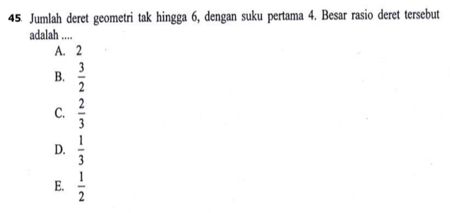 Jumlah deret geometri tak hingga 6, dengan suku pertama 4. Besar rasio deret tersebut
adalah ....
A. 2
B.  3/2 
C.  2/3 
D.  1/3 
E.  1/2 