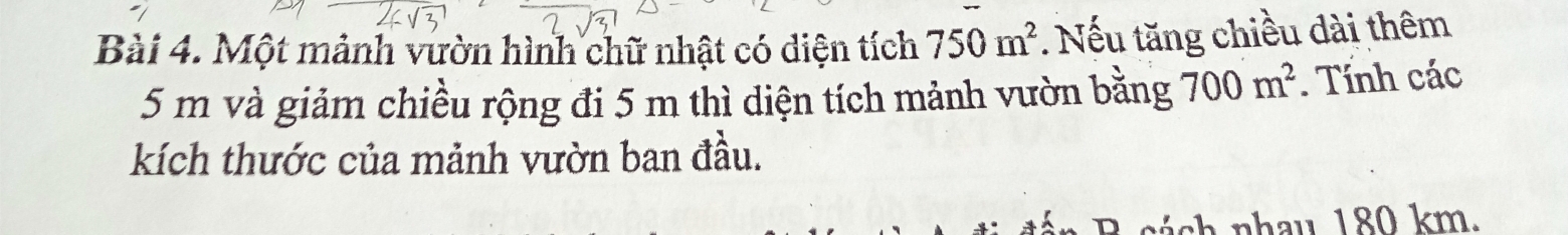 Một mảnh vườn hình chữ nhật có diện tích 750m^2. Nếu tăng chiều dài thêm
5 m và giảm chiều rộng đi 5 m thì diện tích mảnh vườn bằng 700m^2. Tính các 
kích thước của mảnh vườn ban đầu. 
n c n h au 1 80 km.