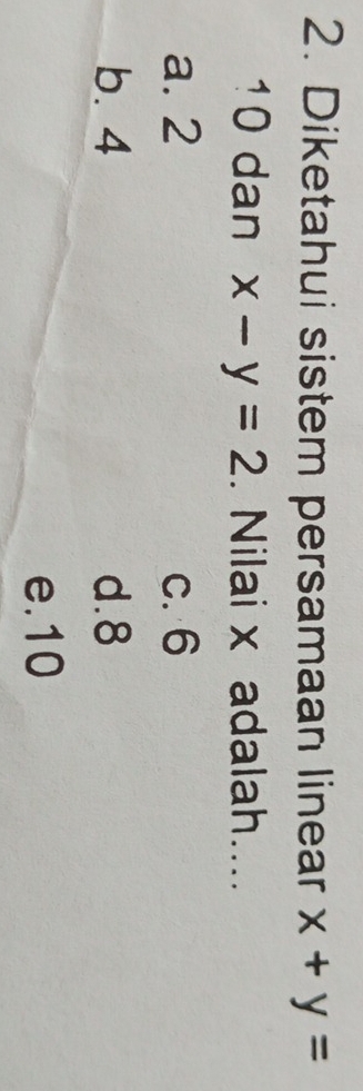 Diketahui sistem persamaan linear x+y=
10 dan x-y=2. Nilai x adalah....
a. 2 c. 6
b. 4 d. 8
e. 10