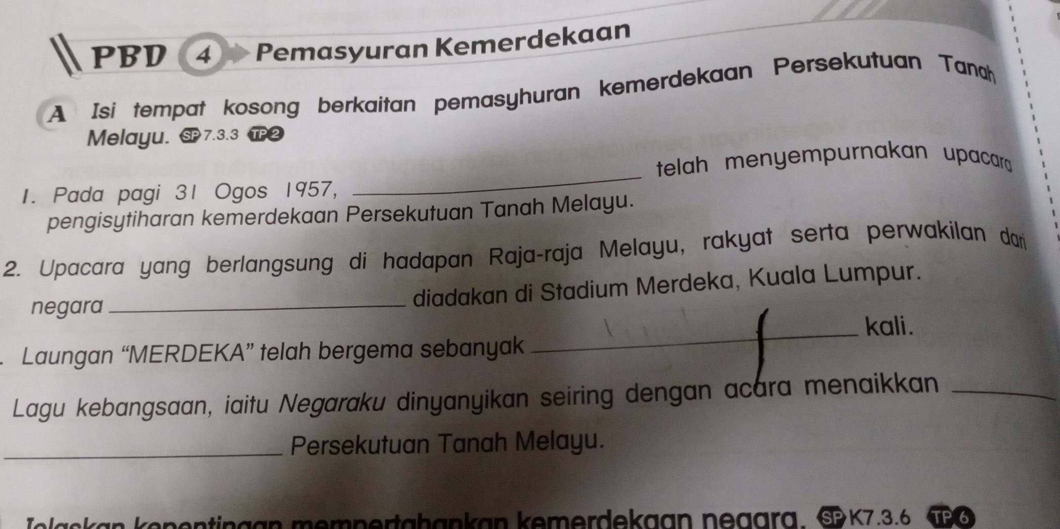 PBD ④ Pemasyuran Kemerdekaan 
A Isi tempat kosong berkaitan pemasyhuran kemerdekaan Persekutuan Tanah 
Melayu. SP7.3.3 TP ② 
_ 
telah menyempurnakan upacar 
1. Pada pagi 31 Ogos 1957, 
pengisytiharan kemerdekaan Persekutuan Tanah Melayu. 
2. Upacara yang berlangsung di hadapan Raja-raja Melayu, rakyat serta perwakilan dari 
negara 
_diadakan di Stadium Merdeka, Kuala Lumpur. 
_kali. 
Laungan “MERDEKA” telah bergema sebanyak 
Lagu kebangsaan, iaitu Negaraku dinyanyikan seiring dengan acara menaikkan_ 
_Persekutuan Tanah Melayu. 
Iolaskan kenentingan mempertahankan kemerdekaan negara. §K7.3.6 Ø