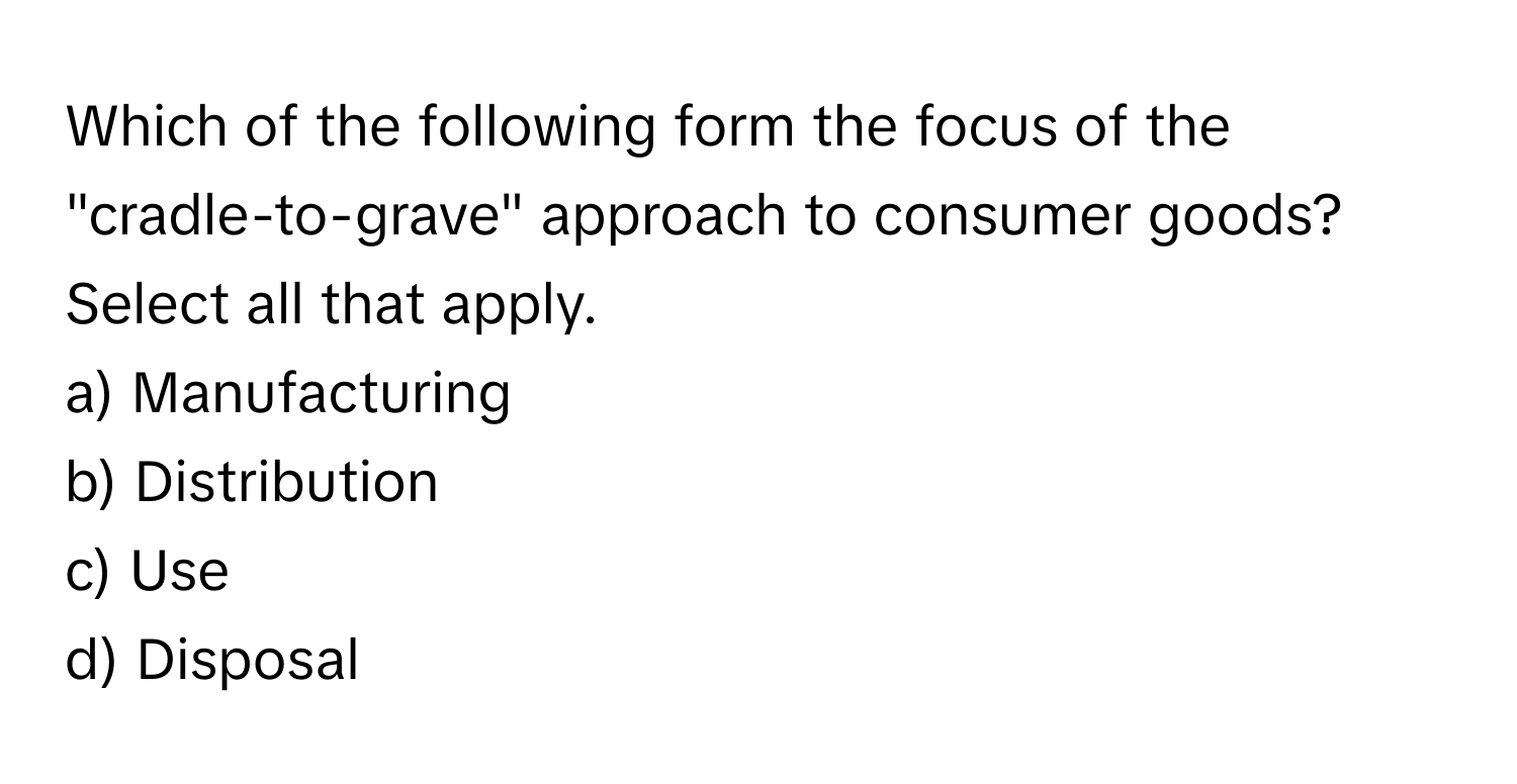 Which of the following form the focus of the "cradle-to-grave" approach to consumer goods? Select all that apply. 
a) Manufacturing 
b) Distribution 
c) Use 
d) Disposal