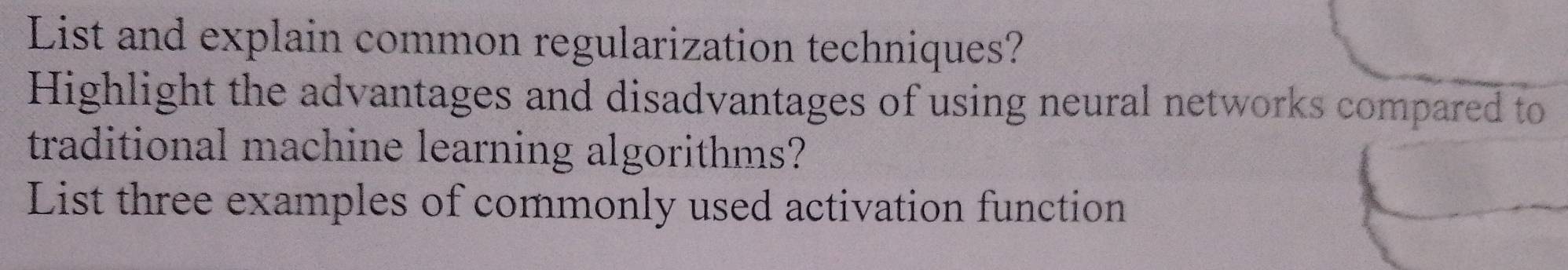 List and explain common regularization techniques? 
Highlight the advantages and disadvantages of using neural networks compared to 
traditional machine learning algorithms? 
List three examples of commonly used activation function