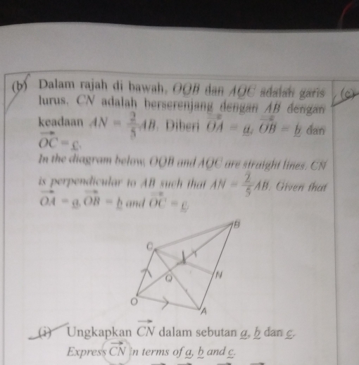 Dalam rajah di bawah. OOB dan AOC adaian gars (c) 
lurus. CN adalah berserenjang dengan AB dengan 
keadaan AN= 2/5 AB. Diberi vector OA=a, vector OB=b dan
vector OC=_ . 
In the diagram below, OOB and AOC are straight lines. CN
is perpendicular to AB such that AN= 2/5 AB. Given that
vector OA=a, vector OB=_ b and vector OC=_ 
(i) Ungkapkan vector CN dalam sebutan g. h dan g. 
Express vector CN in terms of a, b and g.