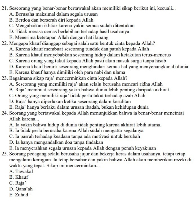 Seseorang yang benar-benar bertawakal akan memiliki sikap berikut ini, kecuali...
A. Berusaha maksimal dalam segala urusan
B. Berdoa dan berserah diri kepada Allah
C. Mengabaikan ikhtiar karena yakin semua sudah ditentukan
D. Tidak merasa cemas berlebihan terhadap hasil usahanya
E. Menerima ketetapan Allah dengan hati lapang
22. Mengapa khauf dianggap sebagai salah satu bentuk cinta kepada Allah?
A. Karena khauf membuat seseorang tunduk dan patuh kepada Allah
B. Karena khauf menyebabkan seseorang hidup dalam ketakutan terus-menerus
C. Karena orang yang takut kepada Allah pasti akan masuk surga tanpa hisab
D. Karena khauf berarti seseorang menghindari semua hal yang menyenangkan di dunia
E. Karena khauf hanya dimiliki oleh para nabi dan ulama
23. Bagaimana sikap raja’ mencerminkan cinta kepada Allah?
A. Seseorang yang memiliki raja’ akan selalu berusaha mencari ridha Allah
B. Raja’ membuat seseorang yakin bahwa dunia lebih penting daripada akhirat
C. Orang yang memiliki raja’ tidak perlu takut terhadap azab Allah
D. Raja’ hanya diperlukan ketika seseorang dalam kesulitan
E. Raja’ hanya berlaku dalam urusan ibadah, bukan kehidupan dunia
24. Seorang yang bertawakal kepada Allah menunjukkan bahwa ia benar-benar mencintai
Allah karena...
A. Ia yakin bahwa hidup di dunia tidak penting karena akhirat lebih utama.
B. Ia tidak perlu berusaha karena Allah sudah mengatur segalanya
C. Ia pasrah terhadap keadaan tanpa ada motivasi untuk berubah
D. Ia hanya mengandalkan doa tanpa tindakan
E. Ia menyerahkan segala urusan kepada Allah dengan penuh keyakinan
25. Seorang pedagang selalu berusaha jujur dan bekerja keras dalam usahanya, tetapi tetap
mengalami kerugian. Ia tetap bersabar dan yakin bahwa Allah akan memberikan rezeki di
waktu yang tepat. Sikap ini mencerminkan...
A. Tawakal
B. Khauf
C. Raja’
D. Qana’ah
E. Zuhud