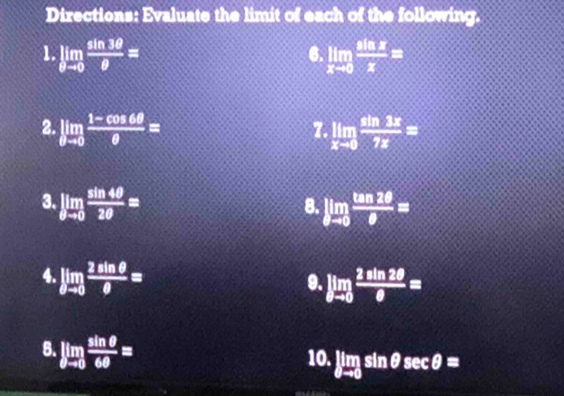 Directions: Evaluate the limit of each of the following. 
1. limlimits _θ to 0 sin 3θ /θ  = limlimits _xto 0 sin x/x =
6. 
2. limlimits _θ to 0 (1-cos 6θ )/θ  = limlimits _xto 0 sin 3x/7x =
7 
3. limlimits _θ to 0 sin 4θ /2θ  =
8. limlimits _θ to 0 tan 2θ /θ  =
4. limlimits _θ to 0 2sin θ /θ  =
9. limlimits _θ to 0 2sin 2θ /θ  =
8. limlimits _θ to 0 sin θ /6θ  = sin θ sec θ =
10. limlimits _θ to 0