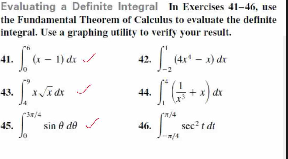 Evaluating a Definite Integral In Exercises 41-46, use 
the Fundamental Theorem of Calculus to evaluate the definite 
integral. Use a graphing utility to verify your result. 
41. ∈t _0^(6(x-1)dx 42. ∈t _(-2)^1(4x^4)-x)dx
43. ∈t _4^(9xsqrt(x)dx 44. ∈t _1^(4(frac 1)x^3)+x)dx
45. ∈t _0^((3π /4)sin θ dθ 46. ∈t _(-π /4)^(π /4)sec ^2)tdt