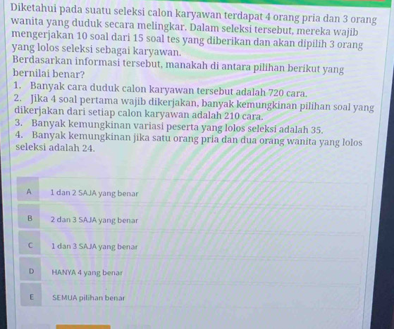 Diketahui pada suatu seleksi calon karyawan terdapat 4 orang pria dan 3 orang
wanita yang duduk secara melingkar. Dalam seleksi tersebut, mereka wajib
mengerjakan 10 soal dari 15 soal tes yang diberikan dan akan dipilih 3 orang
yang lolos seleksi sebagai karyawan.
Berdasarkan informasi tersebut, manakah di antara pilihan berikut yang
bernilai benar?
1. Banyak cara duduk calon karyawan tersebut adalah 720 cara.
2. Jika 4 soal pertama wajib dikerjakan, banyak kemungkinan pilihan soal yang
dikerjakan dari setiap calon karyawan adalah 210 cara.
3. Banyak kemungkinan variasi peserta yang lolos seleksi adalah 35.
4. Banyak kemungkinan jika satu orang pria dan dua orang wanita yang lolos
seleksi adalah 24.
A 1 dan 2 SAJA yang benar
B 2 dan 3 SAJA yang benar
C 1 dan 3 SAJA yang benar
D HANYA 4 yang benar
E SEMUA pilihan benar