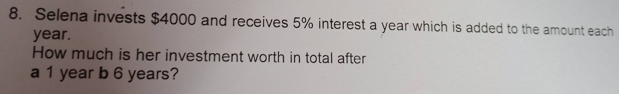 Selena invests $4000 and receives 5% interest a year which is added to the amount each
year. 
How much is her investment worth in total after 
a 1 year b 6 years?