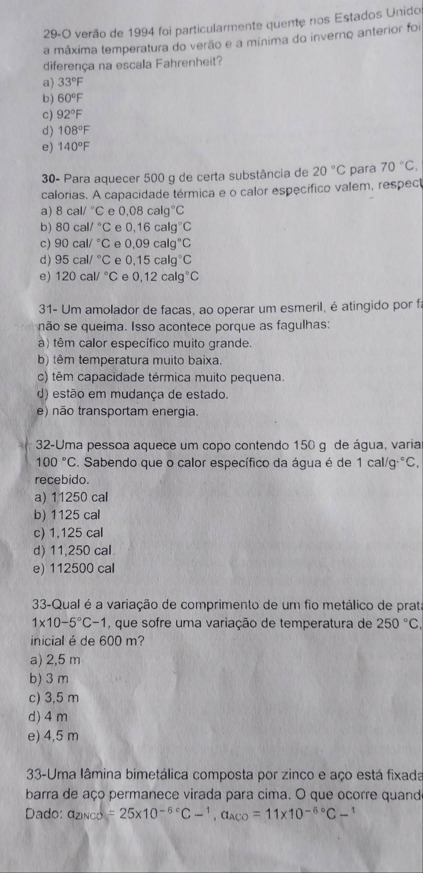 29-O verão de 1994 foi particularmente quente nos Estados Unido
a máxima temperatura do verão e a mínima do inverno anterior foi
diferença na escala Fahrenheit?
a) 33°F
b) 60°F
c) 92°F
d) 108°F
e) 140°F
30- Para aquecer 500 g de certa substância de 20°C para 70°C,
calorias. A capacidade térmica e o calor específico valem, respect
a) 8cal/^circ C e 0,08calg°C
b) 80cal/^circ C e 0,16calg°C
c) 90cal/^circ C e 0,09calg°C
d) 95cal/^circ C e 0,15calg°C
e) 120cal/^circ C e 0,12calg°C
31- Um amolador de facas, ao operar um esmeril, é atingido por fá
não se queima. Isso acontece porque as fagulhas:
a) têm calor específico muito grande.
b) têm temperatura muito baixa.
c) têm capacidade térmica muito pequena.
d) estão em mudança de estado.
e) não transportam energia.
32-Uma pessoa aquece um copo contendo 150 g de água, varia
100°C. Sabendo que o calor específico da água é de 1cal/g°C,
recebido.
a) 11250 cal
b) 1125 cal
c) 1,125 cal
d) 11,250 cal
e) 112500 cal
33-Qual é a variação de comprimento de um fio metálico de prata
1* 10-5°C-1 , que sofre uma variação de temperatura de 250°C,
inicial é de 600 m?
a) 2,5 m
b) 3 m
c) 3,5 m
d) 4 m
e) 4,5 m
33-Uma lâmina bimetálica composta por zinco e aço está fixada
barra de aço permanece virada para cima. O que ocorre quando
Dado: a_ZiNCO=25* 10^(-6^circ)C-^1,a_ACO=11* 10^(-6^circ)C-^1