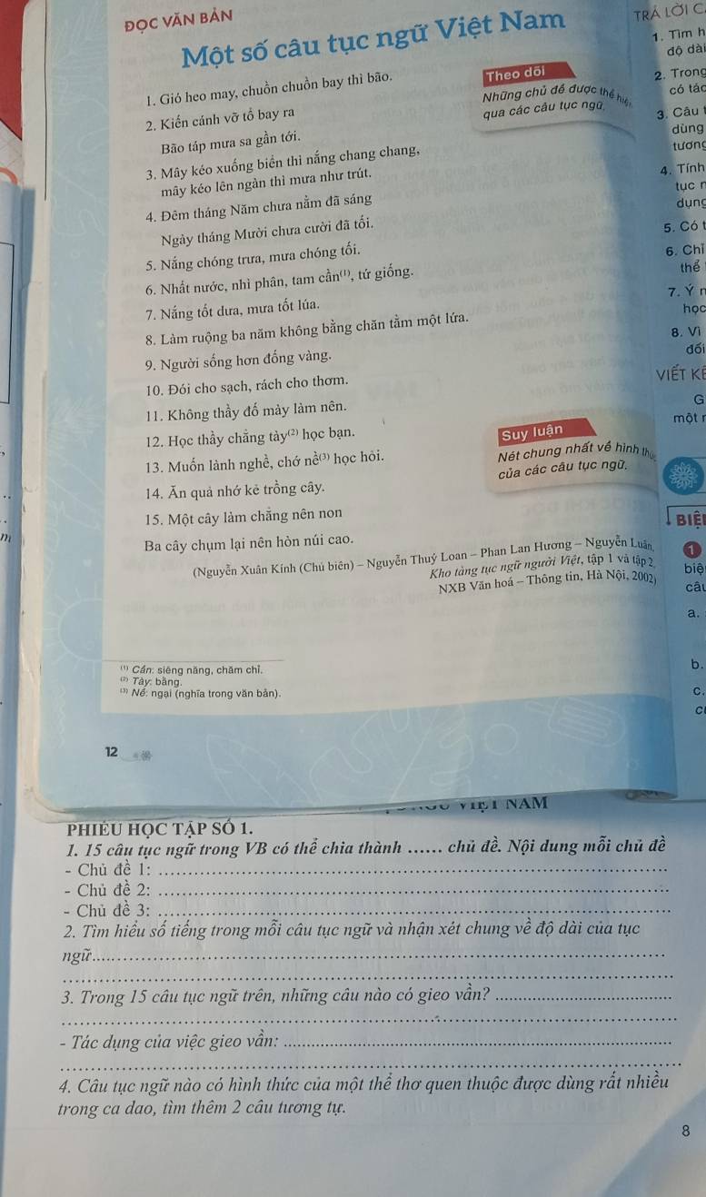 đọc Văn Bản
Một số câu tục ngữ Việt Nam trÁ lời C
1. Tim h
2. Trong
1. Gió heo may, chuồn chuồn bay thì bão. Theo dõi dộ dà
Những chủ đề được thể hiệ
2. Kiến cánh vỡ tổ bay ra có tác
qua các câu tục ngữ  3. Câu
Bão táp mưa sa gần tới.
dùng
3. Mây kéo xuống biển thì nắng chang chang,
tương
mây kéo lên ngàn thì mưa như trút. 4. Tính
tục r
4. Đêm tháng Năm chưa nằm đã sáng
dụng
Ngày tháng Mười chưa cười đã tối.
5. Có 1
5. Nắng chóng trưa, mưa chóng tối.
6. Chỉ
6. Nhất nước, nhì phân, tam cần''', tứ giống.
thể
7. Ýn
7. Nắng tốt dưa, mưa tốt lúa.
học
8. Làm ruộng ba năm không bằng chăn tằm một lứa.
8. Vì
9. Người sống hơn đồng vàng.
đối
Viết kế
10. Đói cho sạch, rách cho thơm.
G
11. Không thầy đố mày làm nên.
một r
12. Học thầy chẳng tày học bạn.
Suy luận
13. Muốn lành nghề, chớ nề³ học hỏi. Nét chung nhất về hình thứ
14. Ăn quả nhớ kẻ trồng cây. của các câu tục ngữ,
15. Một cây làm chẵng nên non
Biệi
Ba cây chụm lại nên hòn núi cao.
(Nguyễn Xuân Kính (Chủ biên) - Nguyễn Thuý Loan - Phan Lan Hương - Nguyễn Luân
Kho tàng tục ngữ người Việt, tập 1 và tập 2
biệ
NXB Văn hoá - Thông tin, Hà Nội, 2002
câu
''' Cần: siêng năng, chăm chỉ.
b.
Tày: bằng
' Nể: ngại (nghĩa trong văn bản). C.
C
12
Việ T NAM
PHIÉU HỌC Tập Số 1.
1. 15 câu tục ngữ trong VB có thể chia thành ...... chủ đề. Nội dung mỗi chủ đề
Chủ đề 1:_
Chủ đề 2:_
- Chủ đề 3:_
2. Tìm hiểu số tiếng trong mỗi câu tục ngữ và nhận xét chung về độ dài của tục
_
ngữ_
3. Trong 15 câu tục ngữ trên, những câu nào có gieo vần?_
_
- Tác dụng của việc gieo vần:_
_
4. Câu tục ngữ nào có hình thức của một thể thơ quen thuộc được dùng rắt nhiều
trong ca dao, tìm thêm 2 câu tương tự.
8