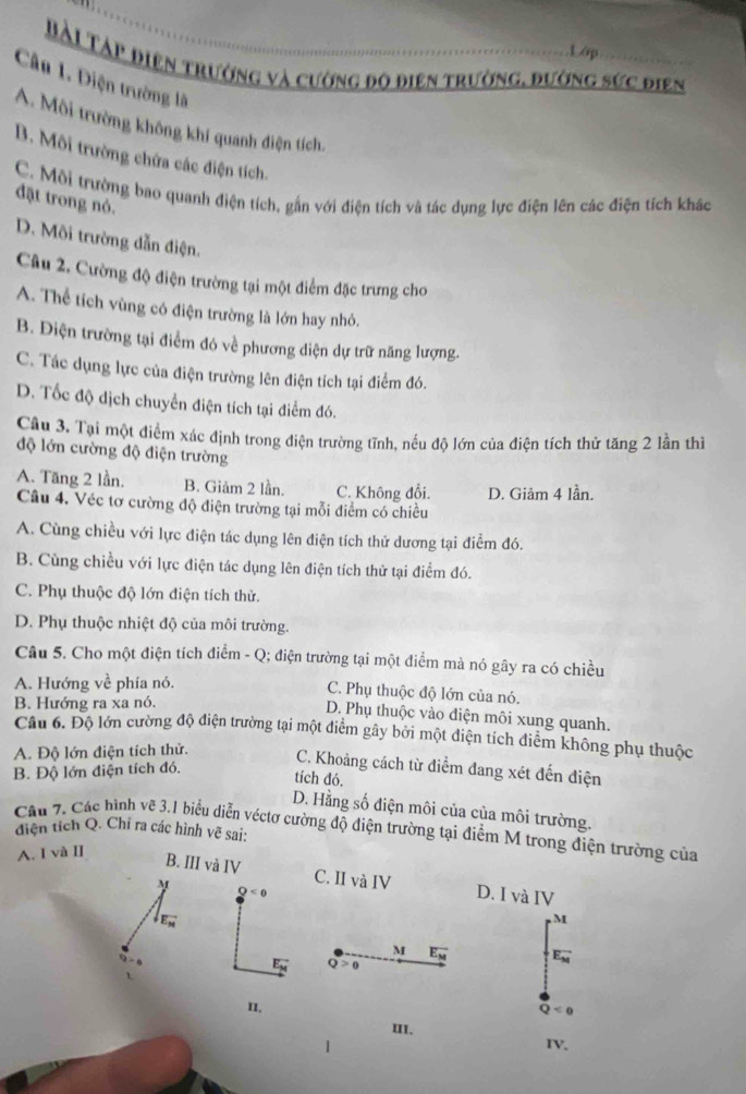 Lớp
Bài Táp điện trường và cường độ điện trường, đường sức điện
Câu 1. Diện trường là
A. Môi trường không khí quanh điện tích
B. Môi trường chứa các điện tích.
C. Môi trường bao quanh điện tích, gắn với điện tích và tác dụng lực điện lên các điện tích khác
đặt trong nó.
D. Môi trường dẫn điện.
Câu 2. Cường độ điện trường tại một điểm đặc trưng cho
A. Thể tích vùng có điện trường là lớn hay nhỏ.
B. Điện trường tại điểm đó về phương diện dự trữ năng lượng.
C. Tác dụng lực của điện trường lên điện tích tại điểm đó.
D. Tốc độ dịch chuyển điện tích tại điểm đó.
Câu 3. Tại một điểm xác định trong điện trường tĩnh, nếu độ lớn của điện tích thử tăng 2 lần thì
độ lớn cường độ điện trường
A. Tăng 2 lần. B. Giảm 2 lần. C. Không đổi.
Câu 4. Véc tơ cường độ điện trường tại mỗi điểm có chiều D. Giảm 4 lần.
A. Cùng chiều với lực điện tác dụng lên điện tích thử dương tại điểm đó.
B. Cùng chiều với lực điện tác dụng lên điện tích thử tại điểm đó.
C. Phụ thuộc độ lớn điện tích thử.
D. Phụ thuộc nhiệt độ của môi trường.
Câu 5. Cho một điện tích điểm - Q; điện trường tại một điểm mà nó gây ra có chiều
A. Hướng về phía nó.
C. Phụ thuộc độ lớn của nó.
B. Hướng ra xa nó.
D. Phụ thuộc vào diện môi xung quanh.
Câu 6. Độ lớn cường độ điện trường tại một điểm gây bởi một diện tích điểm không phụ thuộc
A. Độ lớn điện tích thử.
B. Độ lớn điện tích đó.
C. Khoảng cách từ điểm đang xét đến điện
tích đó.
D. Hằng số điện môi của của môi trường.
Câu 7, Các hình vẽ 3.1 biểu diễn véctơ cường độ điện trường tại điểm M trong điện trường của
điện tích Q. Chỉ ra các hình vẽ sai:
A. I và II
B. III và IV C. II và IV D. I và IV
M
Q<0</tex>
vector E_M
M
M vector E_M E_M^(-
vector E_M) Q>0
11. Q<0</tex>
III.
IV.