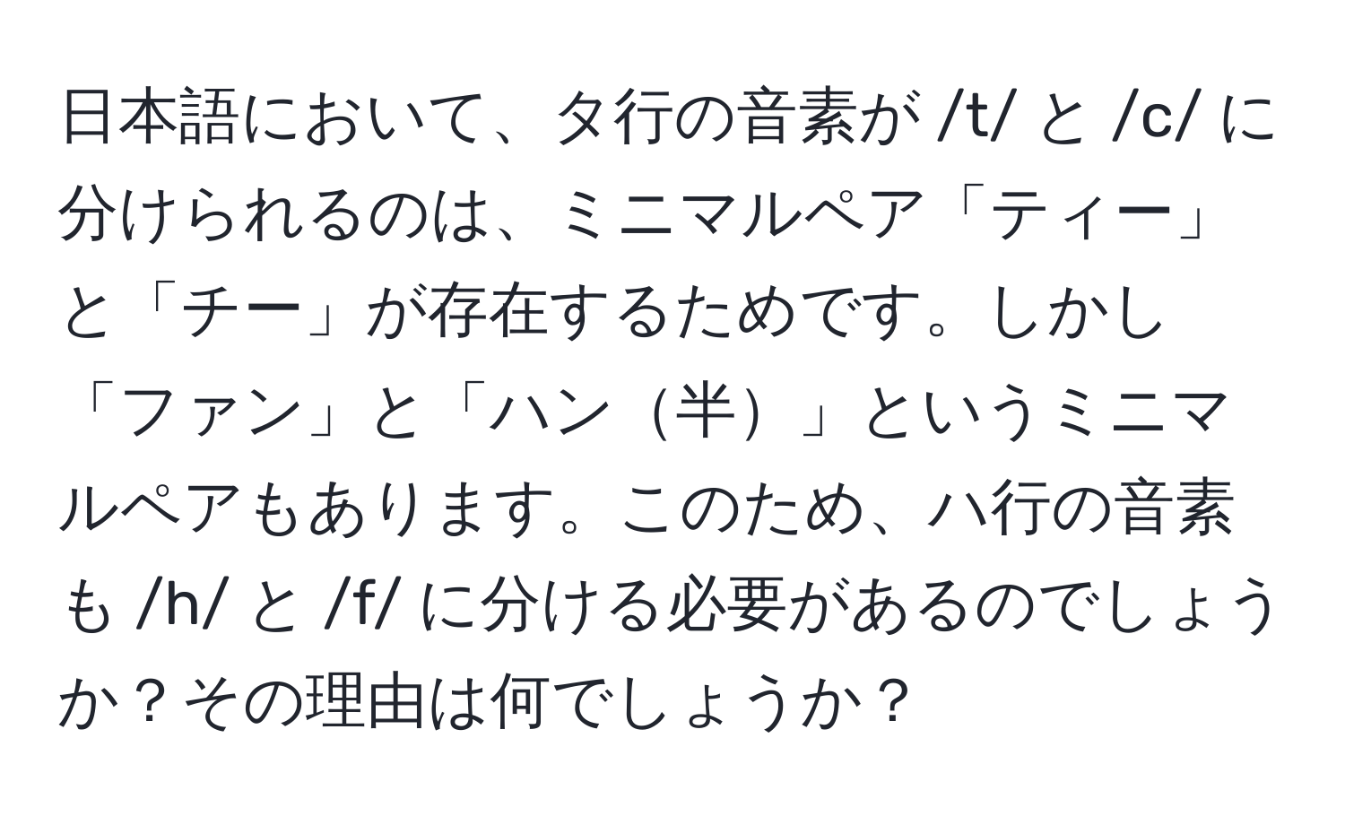 日本語において、タ行の音素が /t/ と /c/ に分けられるのは、ミニマルペア「ティー」と「チー」が存在するためです。しかし「ファン」と「ハン半」というミニマルペアもあります。このため、ハ行の音素も /h/ と /f/ に分ける必要があるのでしょうか？その理由は何でしょうか？