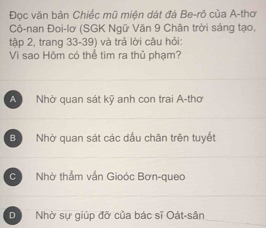 Đọc văn bản Chiếc mũ miện dát đá Be-rô của A-thơ
Cô-nan Đoi-lơ (SGK Ngữ Văn 9 Chân trời sáng tạo,
tập 2, trang 33-39) và trả lời câu hỏi:
Vì sao Hôm có thể tìm ra thủ phạm?
A Nhờ quan sát kỹ anh con trai A-thơ
B Nhờ quan sát các dấu chân trên tuyết
C Nhờ thẳm vấn Gioóc Bơn-queo
D Nhờ sự giúp đỡ của bác sĩ Oát-sân