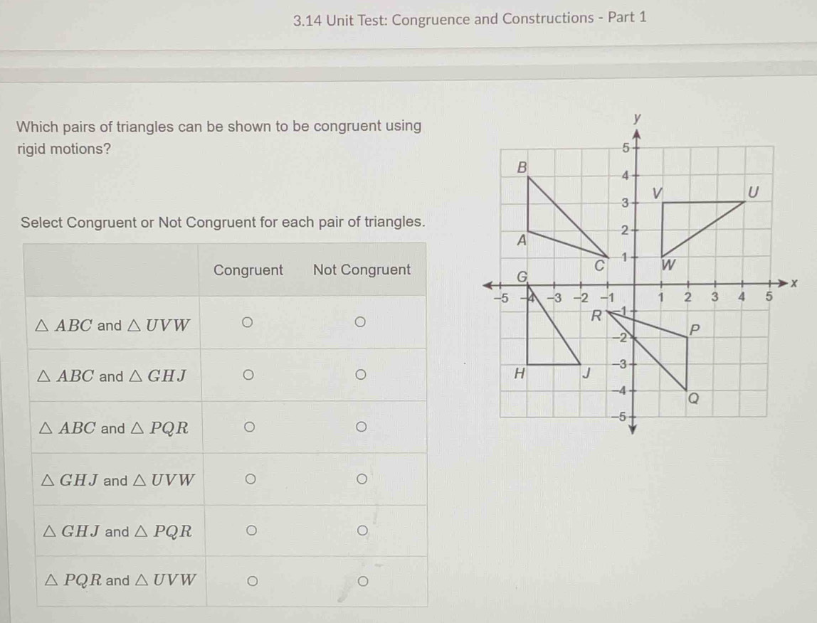 3.14 Unit Test: Congruence and Constructions - Part 1
Which pairs of triangles can be shown to be congruent using
rigid motions? 
Select Congruent or Not Congruent for each pair of triangles.