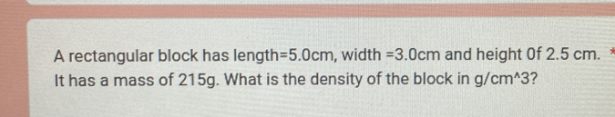 A rectangular block has length =5.0cm , width =3.0cm and height 0f 2.5 cm. 
It has a mass of 215g. What is the density of the block in g/cm^(wedge)3