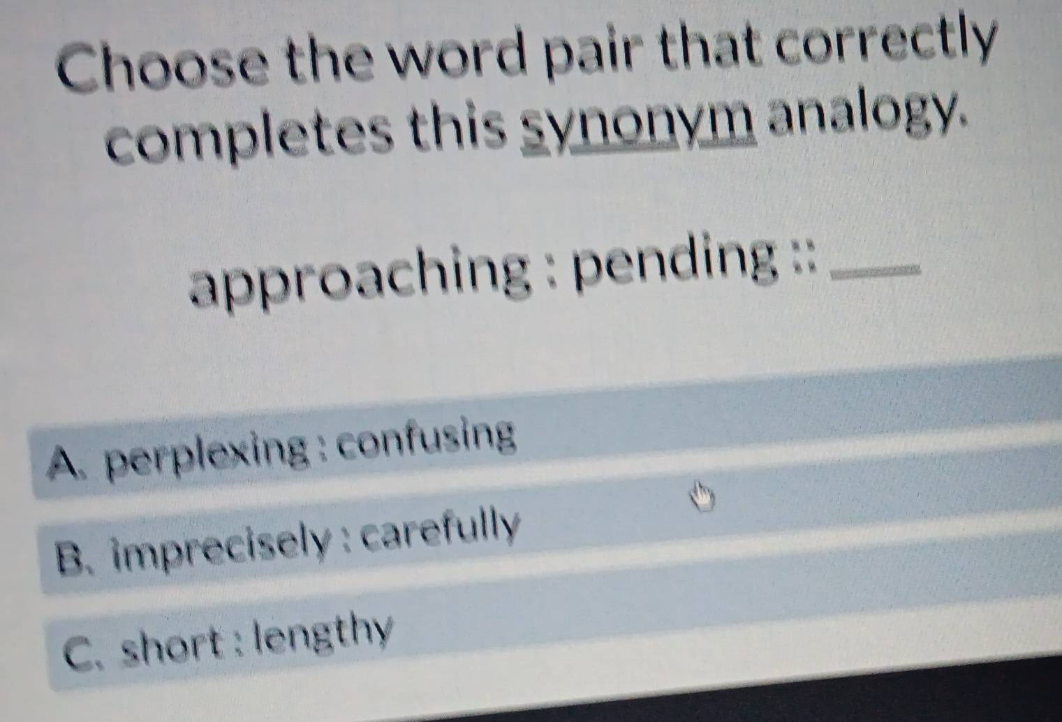 Choose the word pair that correctly
completes this synonym analogy.
approaching : pending ::_
A. perplexing : confusing
B. imprecisely : carefully
C. short : lengthy