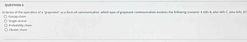 In terms of the operation of a "grapevine' as a form of communication, which type of grapevine communication involves the following scenario: A tells B, who tells C, who tells, D?
Gossip chain
Single strand
Probability chain
Cluster chain