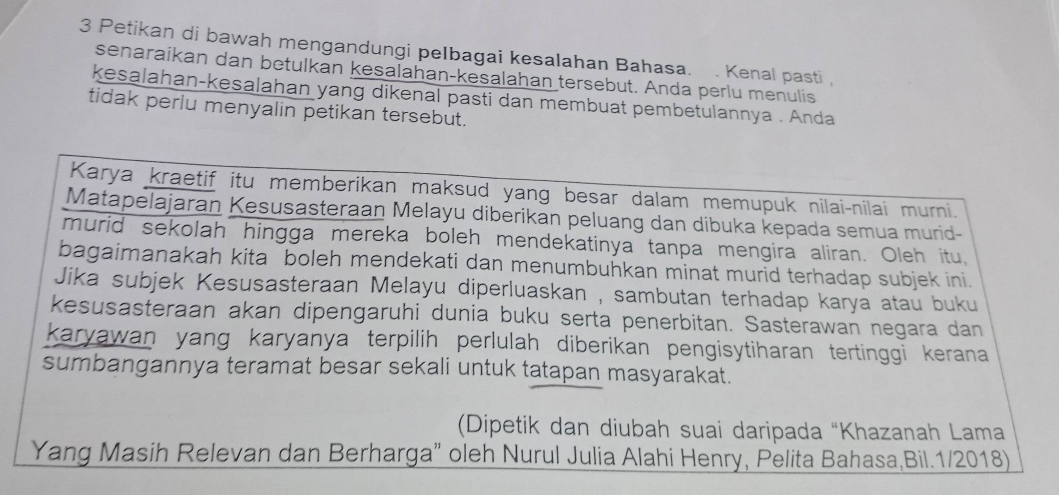 Petikan di bawah mengandungi peIbagai kesalahan Bahasa. . Kenal pasti , 
senaraikan dan betulkan kesalahan-kesalahan tersebut. Anda perlu menulis 
kesalahan-kesalahan yang dikenal pasti dan membuat pembetulannya . Anda 
tidak perlu menyalin petikan tersebut. 
Karya kraetif itu memberikan maksud yang besar dalam memupuk nilai-nilai murni. 
Matapelajaran Kesusasteraan Melayu diberikan peluang dan dibuka kepada semua murid- 
murid sekolah hingga mereka boleh mendekatinya tanpa mengira aliran. Oleh itu, 
bagaimanakah kita boleh mendekati dan menumbuhkan minat murid terhadap subjek ini. 
Jika subjek Kesusasteraan Melayu diperluaskan , sambutan terhadap karya atau buku 
kesusasteraan akan dipengaruhi dunia buku serta penerbitan. Sasterawan negara dan 
karyawan yang karyanya terpilih perlulah diberikan pengisytiharan tertinggi kerana 
sumbangannya teramat besar sekali untuk tatapan masyarakat. 
(Dipetik dan diubah suai daripada “Khazanah Lama 
Yang Masih Relevan dan Berharga” oleh Nurul Julia Alahi Henry, Pelita Bahasa,Bil.1/2018)