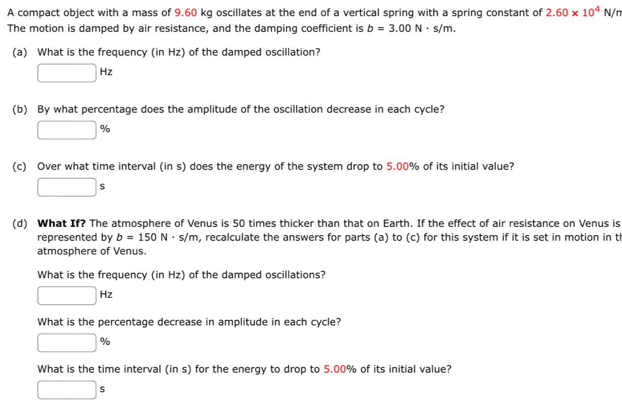 A compact object with a mass of 9.60 kg oscillates at the end of a vertical spring with a spring constant of 2.60* 10^4N/n
The motion is damped by air resistance, and the damping coefficient is b=3.00N· s/m. 
(a) What is the frequency (in Hz) of the damped oscillation?
□ Hz
(b) By what percentage does the amplitude of the oscillation decrease in each cycle?
□ %
(c) Over what time interval (in s) does the energy of the system drop to 5.00% of its initial value?
□ s
(d) What If? The atmosphere of Venus is 50 times thicker than that on Earth. If the effect of air resistance on Venus is 
represented by b=150N· s/m , recalculate the answers for parts (a) to (c) for this system if it is set in motion in t 
atmosphere of Venus. 
What is the frequency (in Hz) of the damped oscillations?
□ Hz
What is the percentage decrease in amplitude in each cycle?
□ %
What is the time interval (in s) for the energy to drop to 5.00% of its initial value?
□ s