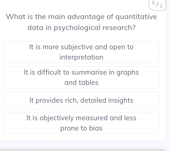 0 / 1
What is the main advantage of quantitative
data in psychological research?
It is more subjective and open to
interpretation
It is difficult to summarise in graphs
and tables
It provides rich, detailed insights
It is objectively measured and less
prone to bias