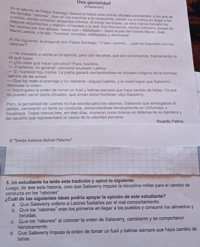 Una genialidad
(Adaptación)
En el ejército de Felipe Santiago Salaverry había unos treinta oficiales excedentes, a los que se
les llamaba "rabones". Iban en las marchas a la vanguardía, siendo los primeros en llegar a los
pueblos, donde cometían atropellos infinitos. Al entrar las tropas, ya ellos habían tomado los
mejores alojamientos y matado el hambre y la sed. Con frecuencia, recibia Salaverry quejas de
los vecinos por sus abusos, has ta que —fastidiado— llamó al jefe del Estado Mayor, José
María Lastres, y le dijo: "Coronel, reúnalos, califiquelos y destínelos
Al día siguiente, le preguntó don Felipe Santiago: "Y bien, coronel... ¿qué ha dispuesto con los
rabones?".
— He colocado a veinte en el ejército, pero con los otros, que son corrompidos, francamente no
sé qué hacer.
— ¿No sabe qué hacer con ellos? Pues, fusilelos.
— ¡Fusilarios, mi general! --exclamó asustado Lastres.
— Sí, fusílelos hoy mismo. La patria ganará deshaciéndose de oficiales indignos de la honrosa
carrera de las armas.
— Que los mate el enemigo y no nosotros -arguyó Lastres, y le costó lograr que Salaverry
revocase la orden.
— Impóngales la orden de tomair un fusil y batirse siempre que haya cambio de balas. Ya que
no pueden servir como oficiales, que sirvan como hombres --dijo Salaverry.
Pero, la genialidad de Lastres no fue secreto para los rabones. Sabiendo que arriesgaban el
pellejo, cambiaron un tanto su conducta, comportándose heroicamente en Uchumayo y
Socabaya. Todos menos tres, en diez días, murieron como bravos en defensa de su bandera y
del caudillo que representaba la causa de la voluntad peruana. Ricardo Palma.
IE ''Simón Antonio Bolívar Palacios
5, Un estudiante ha leído esta tradición y opinó lo siguiente:
Luego, de Jeer esta historia, creo que Salaverry impuso la disciplina militar para el cambio de
conducta en los “rabones”
¿Cuál de las siguientes ideas podría apoyar la opinión de este estudiante?
a. Que Salaverry ordeno a Lastres fusilarlos por el mal comportamiento.
b. Que los "rabones" eran los primeros en llegar a los pueblos y consumir los alimentos y
bebidas.
c. Que los “rabones” al conocer la orden de Salaverry, cambiaron y se comportaron
heroicamente.
d. Que Salaverry impuso la orden de tomar un fusil y batirse siempre que haya cambio de
balas.