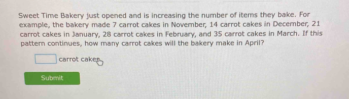 Sweet Time Bakery just opened and is increasing the number of items they bake. For 
example, the bakery made 7 carrot cakes in November, 14 carrot cakes in December, 21
carrot cakes in January, 28 carrot cakes in February, and 35 carrot cakes in March. If this 
pattern continues, how many carrot cakes will the bakery make in April?
□ carrot cake 
Submit