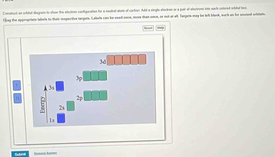 Construct an orbital diagram to show the electron configuration for a neutral atom of carbon. Add a single electron or a pair of electrons into each colored orbital box.
Drag the appropriate labels to their respective targets. Labels can be used once, more than once, or not at all. Targets may be left blank, such as for unused orbitals.
Reset Help
3d
3p
3s
2p
↑1 5 2s
1s
Submit Request Answer