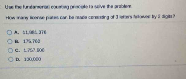 Use the fundamental counting principle to solve the problem.
How many license plates can be made consisting of 3 letters followed by 2 digits?
A. 11,881,376
B. 175,760
C. 1,757,600
D. 100,000