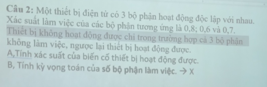 Một thiết bị điện tử có 3 bộ phận hoạt động độc lập với nhau. 
Xác suất làm việc của các bộ phận tương ứng là 0, 8; 0, 6 và 0, 7. 
Thiết bị không hoạt động được chi trong trường hợp cả 3 bộ phận 
không làm việc, ngược lại thiết bị hoạt động được. 
A,Tính xác suất của biến cố thiết bị hoạt động được. 
B, Tính kỳ vọng toán của số bộ phận làm việc. → X